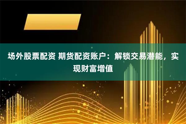 场外股票配资 期货配资账户：解锁交易潜能，实现财富增值