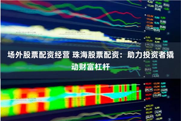 场外股票配资经营 珠海股票配资：助力投资者撬动财富杠杆