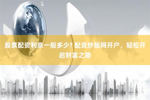股票配资利息一般多少? 配资炒股网开户，轻松开启财富之路
