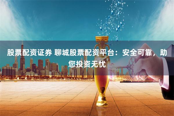 股票配资证券 聊城股票配资平台：安全可靠，助您投资无忧