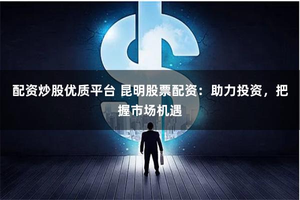 配资炒股优质平台 昆明股票配资：助力投资，把握市场机遇
