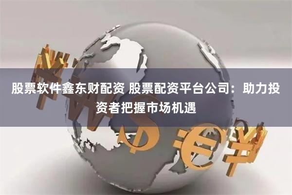 股票软件鑫东财配资 股票配资平台公司：助力投资者把握市场机遇