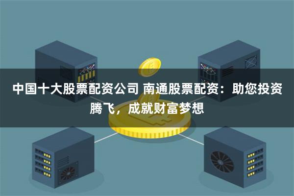 中国十大股票配资公司 南通股票配资：助您投资腾飞，成就财富梦想