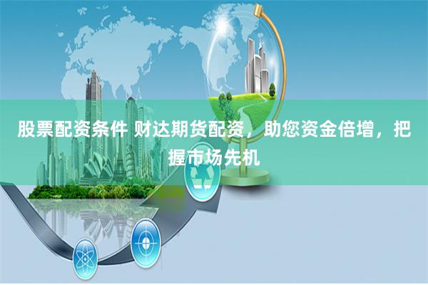 股票配资条件 财达期货配资,助您资金倍增,把握市场先机