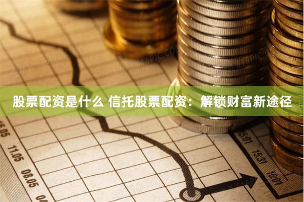 股票配资是什么 信托股票配资：解锁财富新途径