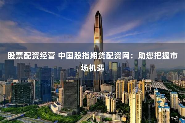 股票配资经营 中国股指期货配资网：助您把握市场机遇