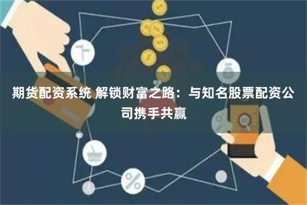 期货配资系统 解锁财富之路:与知名股票配资公司携手共赢