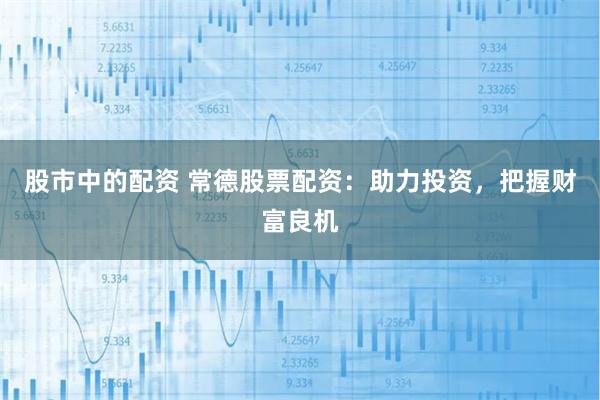 股市中的配资 常德股票配资:助力投资,把握财富良机