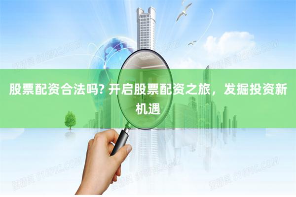股票配资合法吗? 开启股票配资之旅，发掘投资新机遇