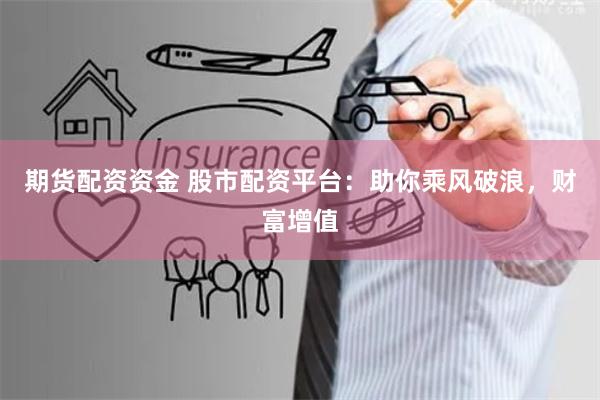 期货配资资金 股市配资平台：助你乘风破浪，财富增值