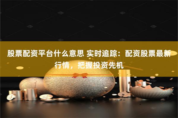 股票配资平台什么意思 实时追踪:配资股票最新行情,把握投资先机