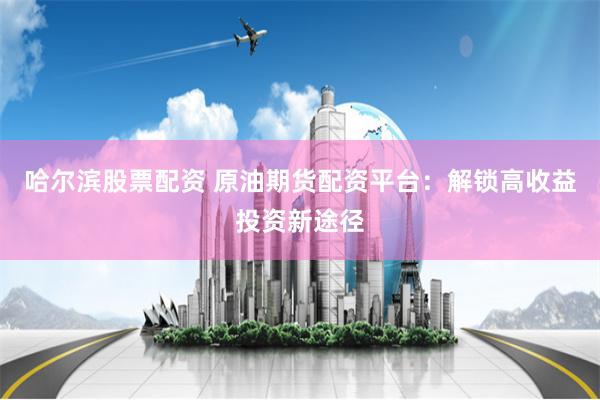 哈尔滨股票配资 原油期货配资平台：解锁高收益投资新途径